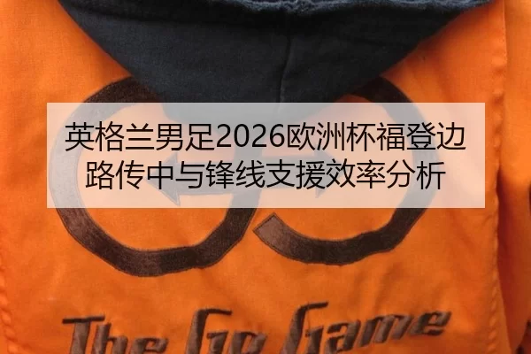 英格兰男足2026欧洲杯福登边路传中与锋线支援效率分析