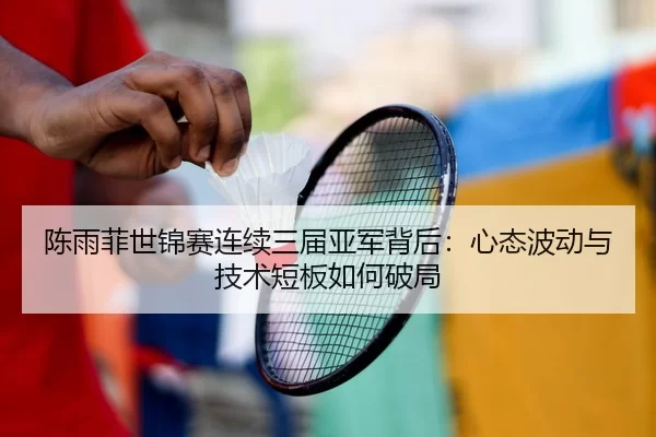 陈雨菲世锦赛连续三届亚军背后：心态波动与技术短板如何破局